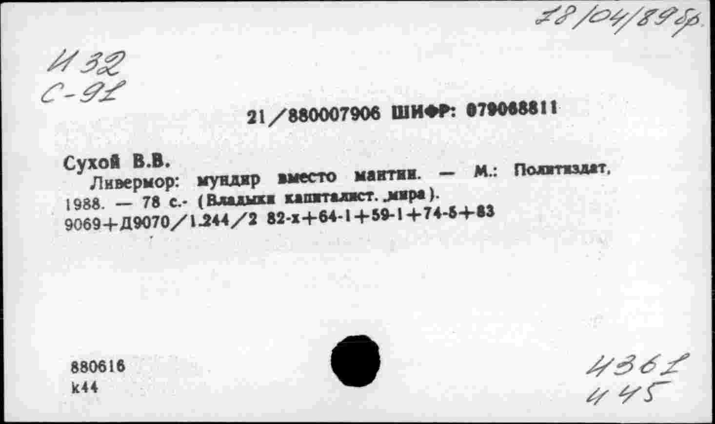 ﻿21/880007906 ШИФГ: •7*0688И
Сухой В.В.	_ мантии — М.: Политиздат.
Ливермор: мундир вместо мантии. 1008 __ 7« г. ( Вини» капиталист. .МИР* )■
9069+Д9070/1-244/2 82-х+64-1+59-1+74-8+«3
880616 к44